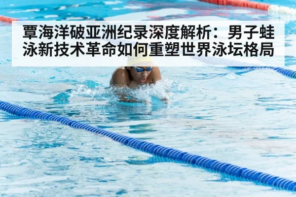 覃海洋破亚洲纪录深度解析:男子蛙泳新技术革命如何重塑世界泳坛格局