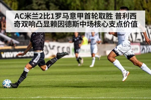 AC米兰2比1罗马意甲首轮取胜 普利西奇双响凸显赖因德斯中场核心支点价值